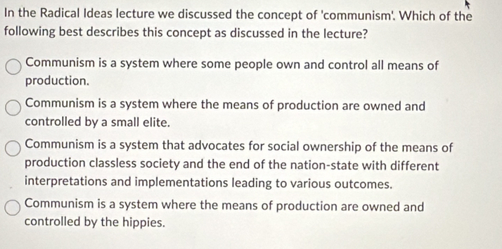 In the Radical Ideas lecture we discussed the concept of 'communism'. Which of the
following best describes this concept as discussed in the lecture?
Communism is a system where some people own and control all means of
production.
Communism is a system where the means of production are owned and
controlled by a small elite.
Communism is a system that advocates for social ownership of the means of
production classless society and the end of the nation-state with different
interpretations and implementations leading to various outcomes.
Communism is a system where the means of production are owned and
controlled by the hippies.