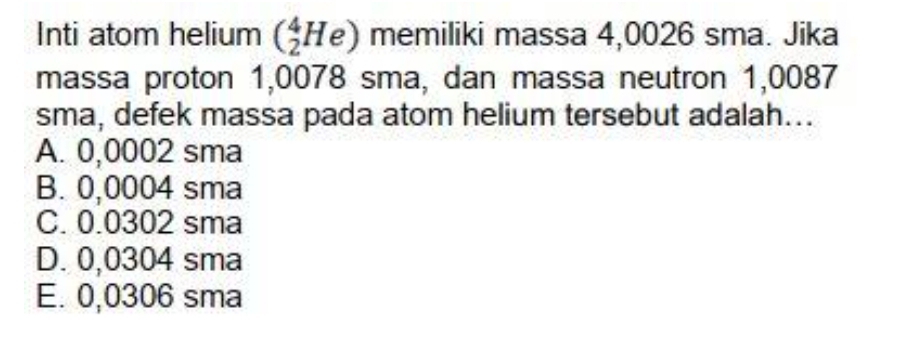 Inti atom helium (_2^4He) memiliki massa 4,0026 sma. Jika
massa proton 1,0078 sma, dan massa neutron 1,0087
sma, defek massa pada atom helium tersebut adalah...
A. 0,0002 sma
B. 0,0004 sma
C. 0.0302 sma
D. 0,0304 sma
E. 0,0306 sma