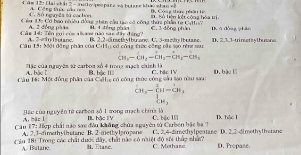 Hai chất 2 - methylpropane và butane khác nhau về
A. Công thức cầu tạo. B. Công thức phân từ
C. Số nguyên tử cacbon. D. Số liên kết cộng hóa trị
Câu 13: Có bao nhiêu đồng phân cầu tạo có công thức phân từ CaHis?
A. 2 đồng phân B. 4 đồng phân C. 3 đồng phân D. 4 đồng phân
Câu 14: Tên gọi của alkane nào sau đây đủng?
A. 2-ethylbutane. B. 2,2-dimethylbutane. C. 3-methylbutane. D. 2,3,3-trimethylbutane.
Câu 15: Một đồng phân của C_5H_12 có công thức công cấu tạo như sau:
^1CH_3-^2CH_2-^3endarray -C_2^4^(4H_C)H_3
Bậc của nguyên tử carbon số 4 trong mạch chính là
A. bậc I B. bậc III C. bậc IV D. bậc II
Câu 16: Một đồng phân của CạH₁ có công thức công cầu tạo như sau:
^1CH_3-CH-^2CH_3
beginarrayr 1 CH_3endarray
Bậc của nguyên tử carbon số 1 trong mạch chính là
A. bậc I B. bậc IV C. bậc III D. bậc I
Câu 17: Hợp chất nào sau đầu không chứa nguyên tử Carbon bậc ba ?
A. 2,3-dimethylbutane B. 2-methylpropane C. 2,4-dimethylpentane D. 2,2-dimethylbutane
Câu 18: Trong các chất dưới đây, chất nào có nhiệt độ sôi thấp nhất? D. Propane.
A. Butane. B. Etane. C. Methane.