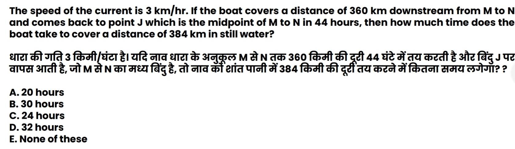 The speed of the current is 3 km/hr. If the boat covers a distance of 360 km downstream from M to N
and comes back to point J which is the midpoint of M to N in 44 hours, then how much time does the
boat take to cover a distance of 384 km in still water?
धारा की गति 3 किमी/घंटा है। यदि नाव धारा के अन्क्ल M से N तक 360 किमी की दररी 44 घंटे में तय करती है और बिंद् J पर
वापस आती है, जो M से N का मध्य बिंदु है, तो नाव कीं शांत पानी में 384 किमी की दूर्री तय करने में कितना समय लगेगा? ?
A. 20 hours
B. 30 hours
C. 24 hours
D. 32 hours
E. None of these