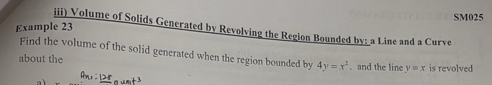 SM025
Example 23
iii) Volume of Solids Generated by Revolving the Region Bounded by: a Line and a Curve
Find the volume of the solid generated when the region bounded by 4y=x^2. and the line y=x is revolved
about the