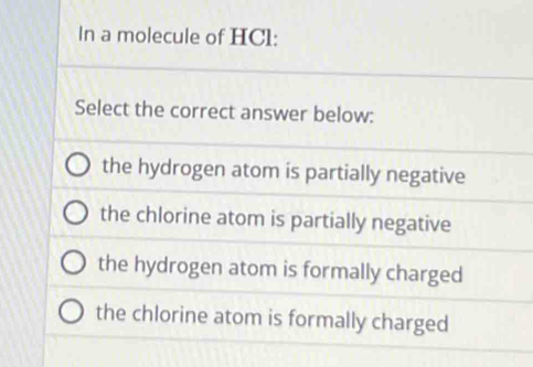 In a molecule of HCl:
Select the correct answer below:
the hydrogen atom is partially negative
the chlorine atom is partially negative
the hydrogen atom is formally charged
the chlorine atom is formally charged