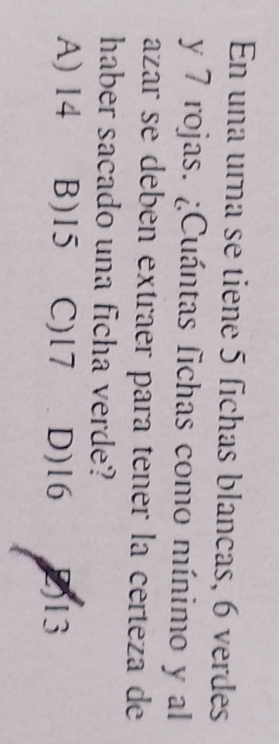 En una urna se tiene 5 fichas blancas, 6 verdes
y 7 rojas. ¿Cuántas fichas como mínimo y al
azar se debén extraer para tener la certeza de
haber sacado una ficha verde?
A) 14 B) 15 C) 17 D) 16 2) 13