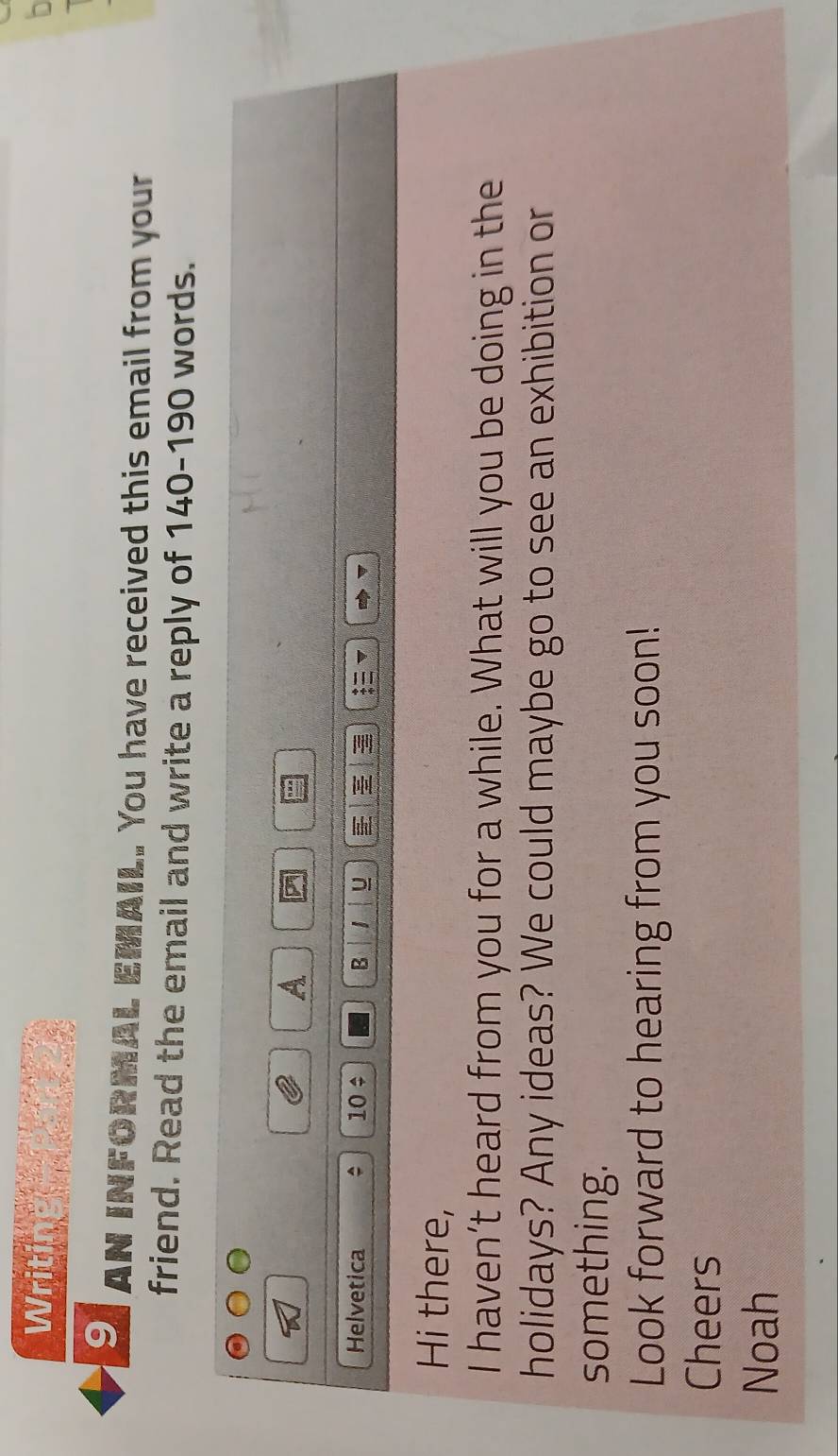Writing _ _ 
n 
9 AN INFORMAL EMAIL. You have received this email from your 
friend. Read the email and write a reply of 140-190 words. 
A 
Helvetica 10 ÷ B 1 U 
Hi there, 
I haven’t heard from you for a while. What will you be doing in the 
holidays? Any ideas? We could maybe go to see an exhibition or 
something. 
Look forward to hearing from you soon! 
Cheers 
Noah