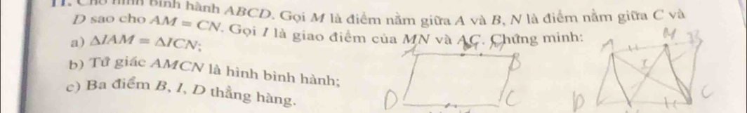 Cho tnn pinh hành ABCD. Gọi M là điểm nằm giữa A và B, N là điểm nằm giữa C và
D sao cho AM=CN
a) △ IAM=△ ICN ' Gọi 7 là giao điểm của MN và AC. Chứng minh: 
b) Tử giác AMCN là hình bình hành; 
c) Ba điểm B, I, D thẳng hàng.