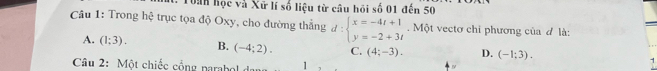 Toàn học và Xữ lí số liệu từ câu hồi số 01 đến 50
Câu 1: Trong hệ trục tọa độ Oxy, cho đường thắng d:beginarrayl x=-4t+1 y=-2+3tendarray. Một vectơ chỉ phương của đ là:
A. (1;3). B. (-4;2). C. (4;-3).
D. (-1;3). 
Câu 2: Một chiếc cổng parab 1