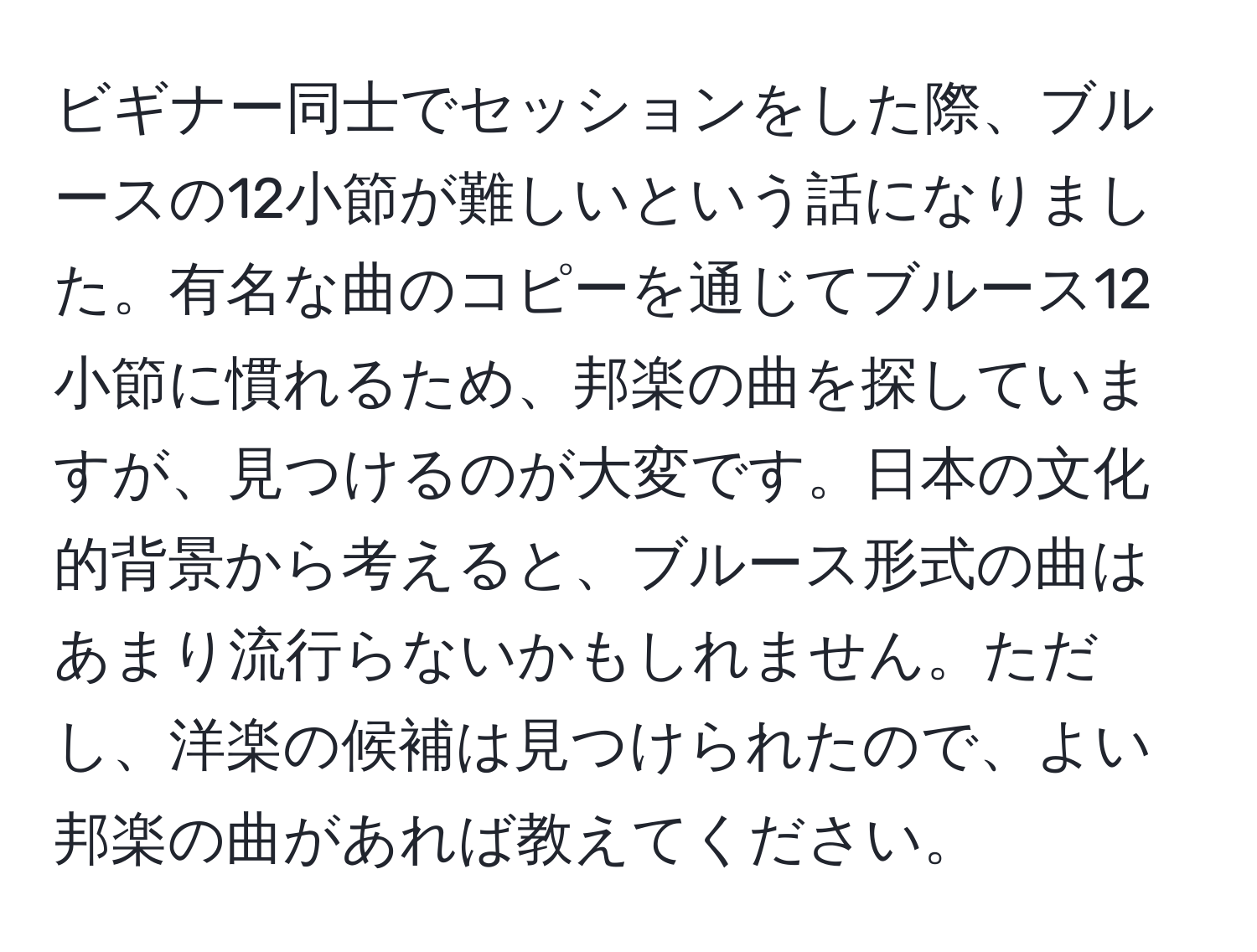 ビギナー同士でセッションをした際、ブルースの12小節が難しいという話になりました。有名な曲のコピーを通じてブルース12小節に慣れるため、邦楽の曲を探していますが、見つけるのが大変です。日本の文化的背景から考えると、ブルース形式の曲はあまり流行らないかもしれません。ただし、洋楽の候補は見つけられたので、よい邦楽の曲があれば教えてください。