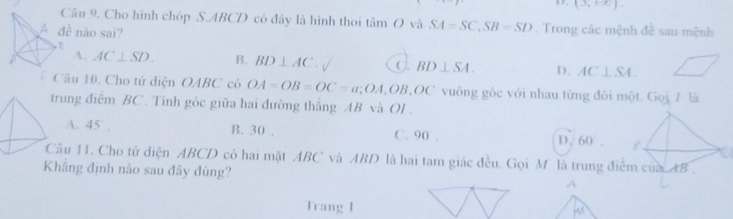 (5,+∈fty ). 
âu 9. Cho hình chóp S. ABCD có đầy là hình thoi tan O và SA=SC, SB=SD. Trong các mệnh đề sau mệnh
dhat e nào sai?
B.
A. AC⊥ SD. BD⊥ AC C. BD⊥ SA. D. AC⊥ SA. 
Câu 10. Cho tứ diện OABC có OA=OB=OC=a; OA, OB, OC vuông góc với nhau từng đôi một. Gọi 1 là
trung điểm BC. Tính góc giữa hai đường thẳng AB và OI.
A. 45°. B. 30. C. 90. D. 60°. 
Câu 11. Cho tứ diện ABCD có hai mặt ABC và ABD là hai tam giác đều. Gọi M là trung điểm của. AB
Khăng định nào sau đây đúng? A
Trang I