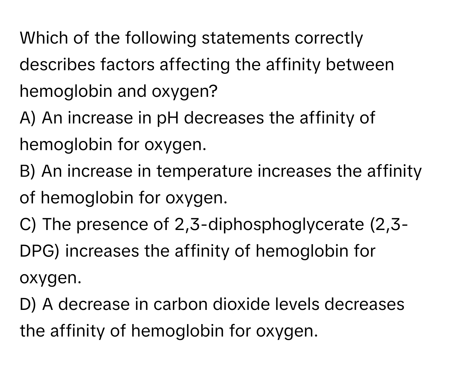 Which of the following statements correctly describes factors affecting the affinity between hemoglobin and oxygen?

A) An increase in pH decreases the affinity of hemoglobin for oxygen. 
B) An increase in temperature increases the affinity of hemoglobin for oxygen. 
C) The presence of 2,3-diphosphoglycerate (2,3-DPG) increases the affinity of hemoglobin for oxygen. 
D) A decrease in carbon dioxide levels decreases the affinity of hemoglobin for oxygen.