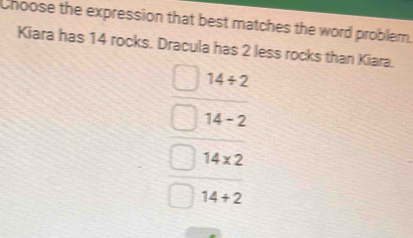 Choose the expression that best matches the word problem.
Kiara has 14 rocks. Dracula has 2 less rocks than Kiara.
14/ 2
14-2
14* 2
14+2