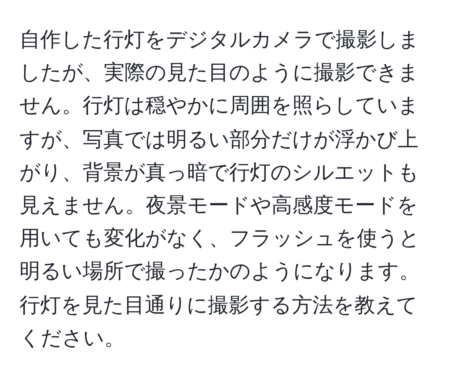 自作した行灯をデジタルカメラで撮影しましたが、実際の見た目のように撮影できません。行灯は穏やかに周囲を照らしていますが、写真では明るい部分だけが浮かび上がり、背景が真っ暗で行灯のシルエットも見えません。夜景モードや高感度モードを用いても変化がなく、フラッシュを使うと明るい場所で撮ったかのようになります。行灯を見た目通りに撮影する方法を教えてください。