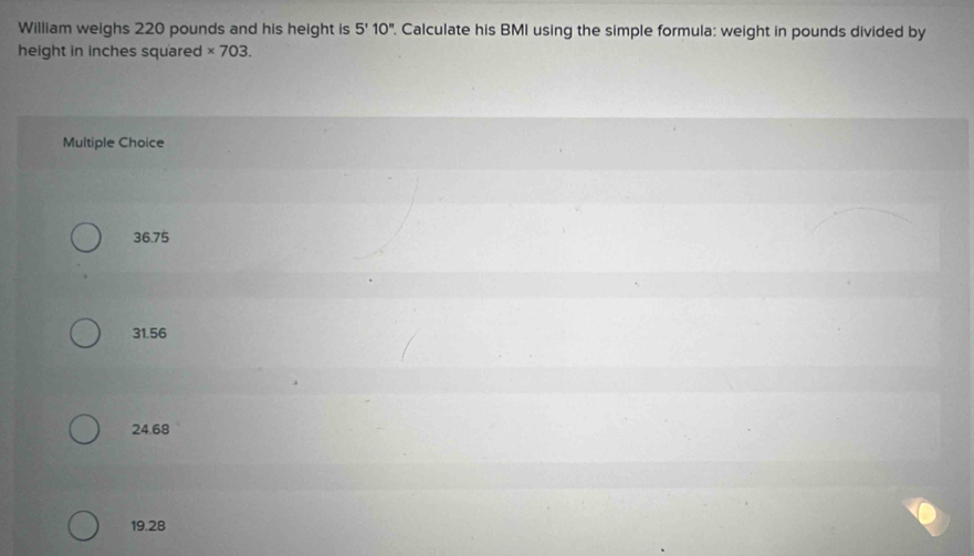 William weighs 220 pounds and his height is 5'10''. Calculate his BMI using the simple formula: weight in pounds divided by
height in inches squared * 703. 
Multiple Choice
36.75
31.56
24.68
19.28