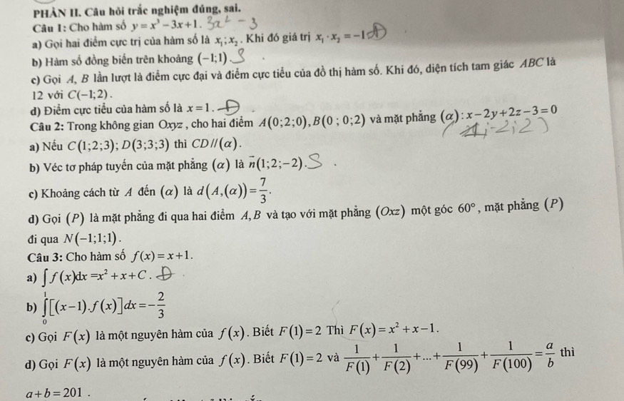 PHÀN II. Câu hồi trắc nghiệm đúng, sai.
Câu I: Cho hàm số y=x^3-3x+1.
a) Gọi hai điểm cực trị của hàm số là x_1;x_2. Khi đó giá trị x_1· x_2=-1
b) Hàm số đồng biến trên khoảng (-1;1)
c) Gọi A, B lần lượt là điểm cực đại và điểm cực tiểu của đồ thị hàm số. Khi đó, diện tích tam giác ABC là
12 với C(-1;2).
d) Điểm cực tiểu của hàm số là x=1
Câu 2: Trong không gian Oxyz , cho hai điểm A(0;2;0),B(0;0;2) và mặt phẳng (α): x-2y+2z-3=0
a) Nếu C(1;2;3);D(3;3;3) thì CDparallel (alpha ).
b) Véc tơ pháp tuyến của mặt phẳng (α) là vector n(1;2;-2)
c) Khoảng cách từ A đến (α) là d(A,(alpha ))= 7/3 .
d) Gọi (P) là mặt phẳng đi qua hai điểm A,B và tạo với mặt phẳng (Oxz) một góc 60° , mặt phẳng (P)
đi qua N(-1;1;1).
Câu 3: Cho hàm số f(x)=x+1.
a) ∈t f(x)dx=x^2+x+C
b) ∈tlimits _0^(1[(x-1).f(x)]dx=-frac 2)3
c) Gọi F(x) là một nguyên hàm của f(x).  Biết F(1)=2 Thì F(x)=x^2+x-1.
d) Gọi F(x) là một nguyên hàm của f(x). Biết F(1)=2 và  1/F(1) + 1/F(2) +...+ 1/F(99) + 1/F(100) = a/b  thì
a+b=201.