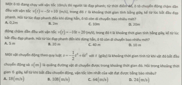 Một ô tô đang chạy với vận tốc 10m/s thì người lài đạp phanh; từ thời điểm đó, ô tô chuyển động chậm dần
đều với vận tốc v(t)=-5t+10(m/s) ), trong đó ₹ là khoảng thời gian tính bằng giây, kế từ lúc bắt đầu đạp
phanh. Hỏi từ lúc đạp phanh đến khi dừmg hần, ô tô còn di chuyển bạo nhiêu mét?
A. 0,2m B. 2m C. 10m D. 20m
động chậm dân đều với vận tốc v(t)=-10t+20(m/s) 1, trong đó t là khoảng thời gian tính bằng giây, kế từ lúc
bắt đầu đạp phanh. Hỏi từ lúc đạp phanh đến khi dừng hần, ô tô còn di chuyển bao nhiêu mét?
A 5 m B. 20 m C. 40 m D. 10 m
Một vật chuyển động theo quy luật s=- 1/2 t^3+6t^2 với # (giảy) là khoảng thời gian tính từ khi vật đó bắt đầu
chuyển động và s (z ) là quặng đường vật di chuyển được trong khoảng thời gian đó. Hỏi trong khoảng thời
gian 6 giây, kế từ khi bắt đầu chuyển động, vận tốc lớn nhất của vật đạt được bằng bào nhiêu?
A. 18(m/s) B. 108(m/s) C. 64(m/s) D. 24(m/s)