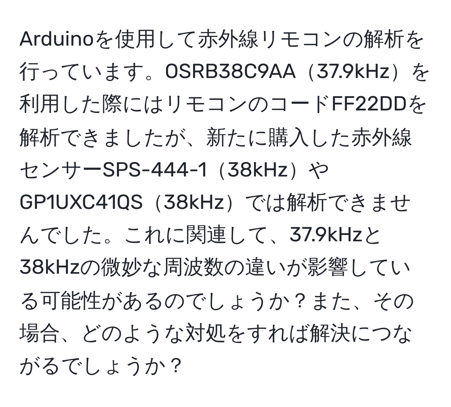 Arduinoを使用して赤外線リモコンの解析を行っています。OSRB38C9AA37.9kHzを利用した際にはリモコンのコードFF22DDを解析できましたが、新たに購入した赤外線センサーSPS-444-138kHzやGP1UXC41QS38kHzでは解析できませんでした。これに関連して、37.9kHzと38kHzの微妙な周波数の違いが影響している可能性があるのでしょうか？また、その場合、どのような対処をすれば解決につながるでしょうか？