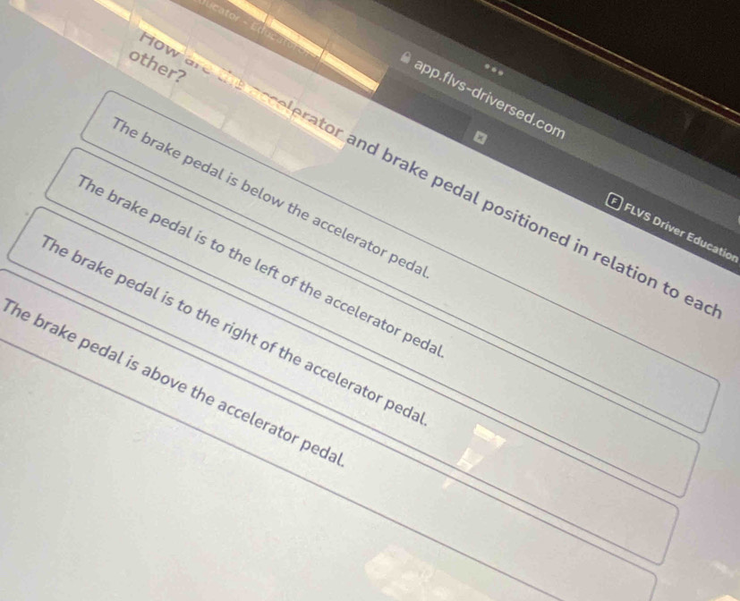 Jucator
other?
app.flvs-driversed.con
How a c ee ator and brake pedal positioned in relation to ea
he brake pedal is below the accelerator ped :
FLVS Driver Educatio
he brake pedal is to the left of the accelerator ped 
he brake pedal is to the right of the accelerator ped 
he brake pedal is above the accelerator peda