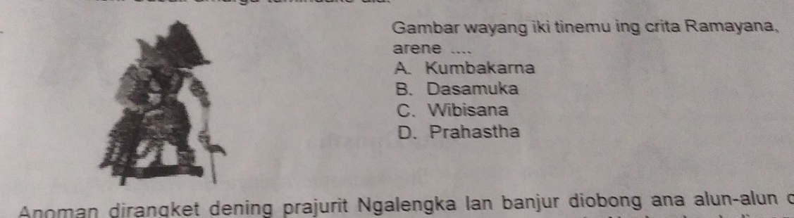 Gambar wayang iki tinemu ing crita Ramayana,
arene …_
A. Kumbakarna
B. Dasamuka
C. Wibisana
D. Prahastha
Anoman diranqket dening prajurit Ngalengka lan banjur diobong ana alun-alun c