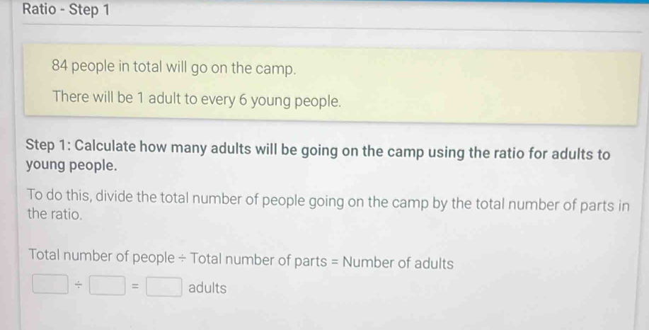 Ratio - Step 1
84 people in total will go on the camp. 
There will be 1 adult to every 6 young people. 
Step 1 : Calculate how many adults will be going on the camp using the ratio for adults to 
young people. 
To do this, divide the total number of people going on the camp by the total number of parts in 
the ratio. 
Total number of people ÷ Total number of parts = Number of adults
□ / □ =□ adults