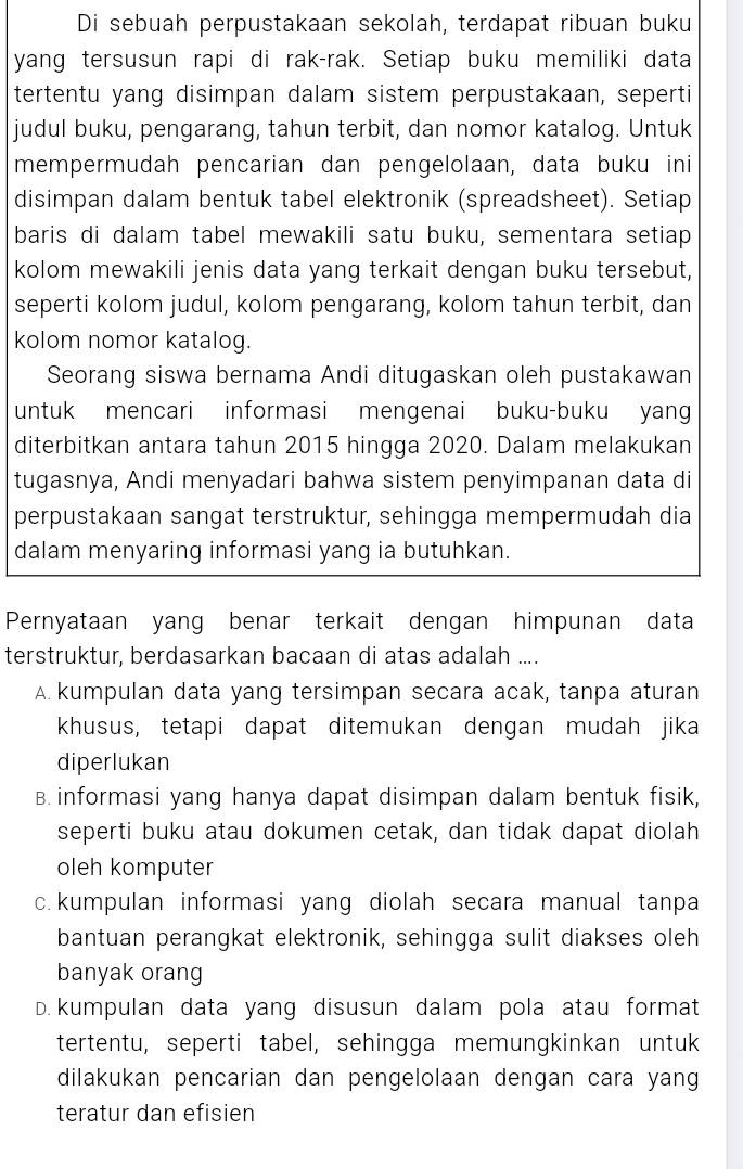 Di sebuah perpustakaan sekolah, terdapat ribuan buku
yang tersusun rapi di rak-rak. Setiap buku memiliki data
tertentu yang disimpan dalam sistem perpustakaan, seperti
judul buku, pengarang, tahun terbit, dan nomor katalog. Untuk
mempermudah pencarian dan pengelolaan, data buku ini
disimpan dalam bentuk tabel elektronik (spreadsheet). Setiap
baris di dalam tabel mewakili satu buku, sementara setiap
kolom mewakili jenis data yang terkait dengan buku tersebut,
seperti kolom judul, kolom pengarang, kolom tahun terbit, dan
kolom nomor katalog.
Seorang siswa bernama Andi ditugaskan oleh pustakawan
untuk mencari informasi mengenai buku-buku yang
diterbitkan antara tahun 2015 hingga 2020. Dalam melakukan
tugasnya, Andi menyadari bahwa sistem penyimpanan data di
perpustakaan sangat terstruktur, sehingga mempermudah dia
dalam menyaring informasi yang ia butuhkan.
Pernyataan yang benar terkait dengan himpunan data
terstruktur, berdasarkan bacaan di atas adalah ....
A kumpulan data yang tersimpan secara acak, tanpa aturan
khusus, tetapi dapat ditemukan dengan mudah jika
diperlukan
B.informasi yang hanya dapat disimpan dalam bentuk fisik,
seperti buku atau dokumen cetak, dan tidak dapat diolah
oleh komputer
c. kumpulan informasi yang diolah secara manual tanpa
bantuan perangkat elektronik, sehingga sulit diakses oleh
banyak orang
D. kumpulan data yang disusun dalam pola atau format
tertentu, seperti tabel, sehingga memungkinkan untuk
dilakukan pencarian dan pengelolaan dengan cara yang
teratur dan efisien