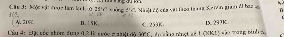 (2) the năng đu lớn.
Câu 3: Một vật được làm lạnh từ 25°C xuống 5°C
độ2 đ Nhiệt độ của vật theo thang Kelvin giảm đi bao nh A.
B
(
A. 20K. B. 15K. C. 253K. D. 293K.
Câu 4: Đặt cốc nhôm đựng 0,2 lít nước ở nhiệt độ 30°C , đo bằng nhiệt kế 1 (NK1) vào trong bình cá C