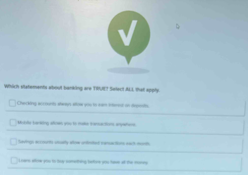 Which statements about banking are TRUE? Sellect AILL that apply.
Checking accounts always allow you to cam interest on depents.
Moblle banking alows you to make transactions anywhers .
Sevings accounts usualfy allow unitinited consactions each munh
Loens alllow you to buy something betore you have all the momey