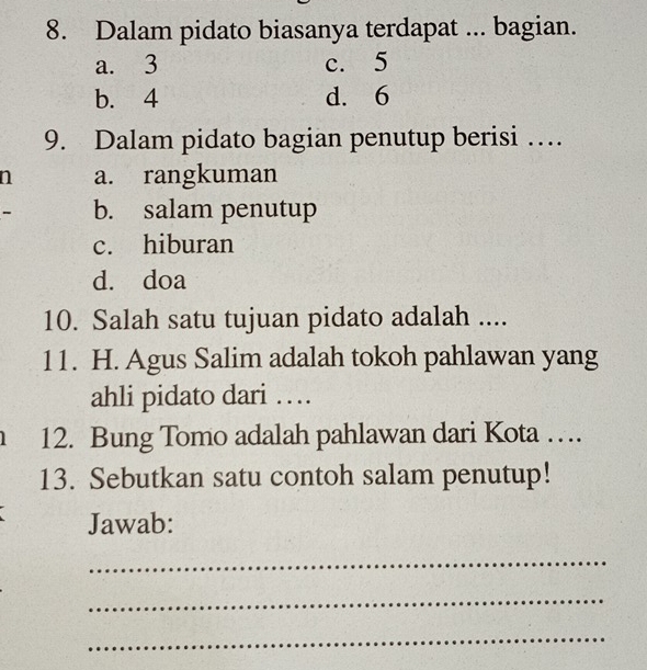 Dalam pidato biasanya terdapat ... bagian.
a. 3 c. 5
b. 4 d. 6
9. Dalam pidato bagian penutup berisi …
n a. rangkuman
- b. salam penutup
c. hiburan
d. doa
10. Salah satu tujuan pidato adalah ....
11. H. Agus Salim adalah tokoh pahlawan yang
ahli pidato dari …
12. Bung Tomo adalah pahlawan dari Kota …
13. Sebutkan satu contoh salam penutup!
Jawab:
_
_
_