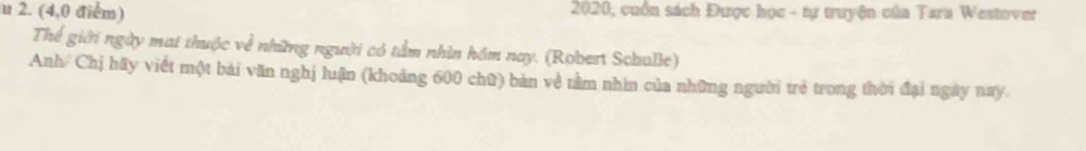 (4,0 điểm) 2020, cuồn sách Được học - tự truyện của Tara Westover 
Thể giới ngày mai thuộc về những người có tầm nhìn hồm nay. (Robert Schulle) 
Anh/ Chị hãy viết một bái văn nghị luận (khoảng 600 chữ) bản về tầm nhìn của những người trẻ trong thời đại ngày nay.