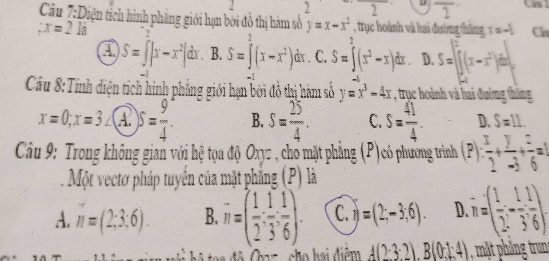 Caw l
2
2
D overline 2
Câu 7:Diện tích hình phẳng giới hạn bởi đồ thị hàm số y=x-x^2 , trục hoành và hai đường thăng x=-1 Câu
:x=2li
3
a S=∈t |x-x^2|dx B. S=∈tlimits^2(x-x^2) dx. C. S=∈t (x^2-x)dx. D. S=[∈tlimits _(-t)^2(x-x^2)dx|_-^
Câu 8:Tính diện tích hình phẳng giới hạn bởi đô thị hàm số y=x^3-4x , trục hoành và hai đường thắng
x=0, x=3 A. S= 9/4 . S= 25/4 . S= 41/4 . 
B.
C.
D. S=11. 
Câu 9: Trong không gian với hệ tọa độ Oxyz , cho mặt phẳng (P)có phương trình (P) : x/2 + y/-3 + z/6 =1
Một vectơ pháp tuyển của mặt phẳng (P) là
A. n=(2;3;6).
B. vector n=( 1/2 ,  1/3 , 1/6 ).
C. )=(2,-3,6).
D.=( 1/2 & 1/3 endpmatrix. 
i hô toa độ Onz , cho hai điểm A(23.2).B(0.1.4) , m t phăng trun