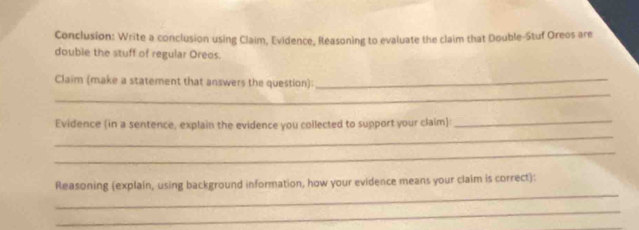 Conclusion: Write a conclusion using Claim, Evidence, Reasoning to evaluate the claim that Double-Stuf Oreos are 
double the stuff of regular Oreos. 
_ 
Claim (make a statement that answers the question):_ 
_ 
Evidence (in a sentence, explain the evidence you collected to support your claim):_ 
_ 
_ 
Reasoning (explain, using background information, how your evidence means your claim is correct): 
_