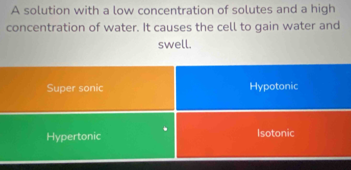 A solution with a low concentration of solutes and a high
concentration of water. It causes the cell to gain water and
swell.
Super sonic Hypotonic
Hypertonic Isotonic