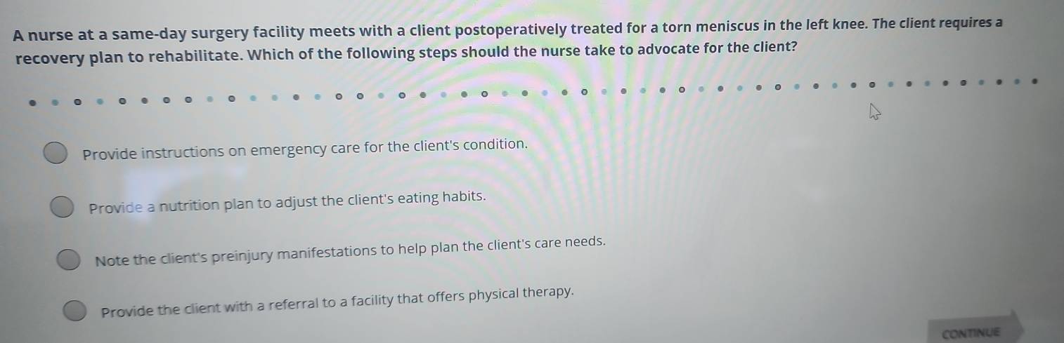 A nurse at a same-day surgery facility meets with a client postoperatively treated for a torn meniscus in the left knee. The client requires a
recovery plan to rehabilitate. Which of the following steps should the nurse take to advocate for the client?
Provide instructions on emergency care for the client's condition.
Provide a nutrition plan to adjust the client's eating habits.
Note the client's preinjury manifestations to help plan the client's care needs.
Provide the client with a referral to a facility that offers physical therapy.
CONTINUE