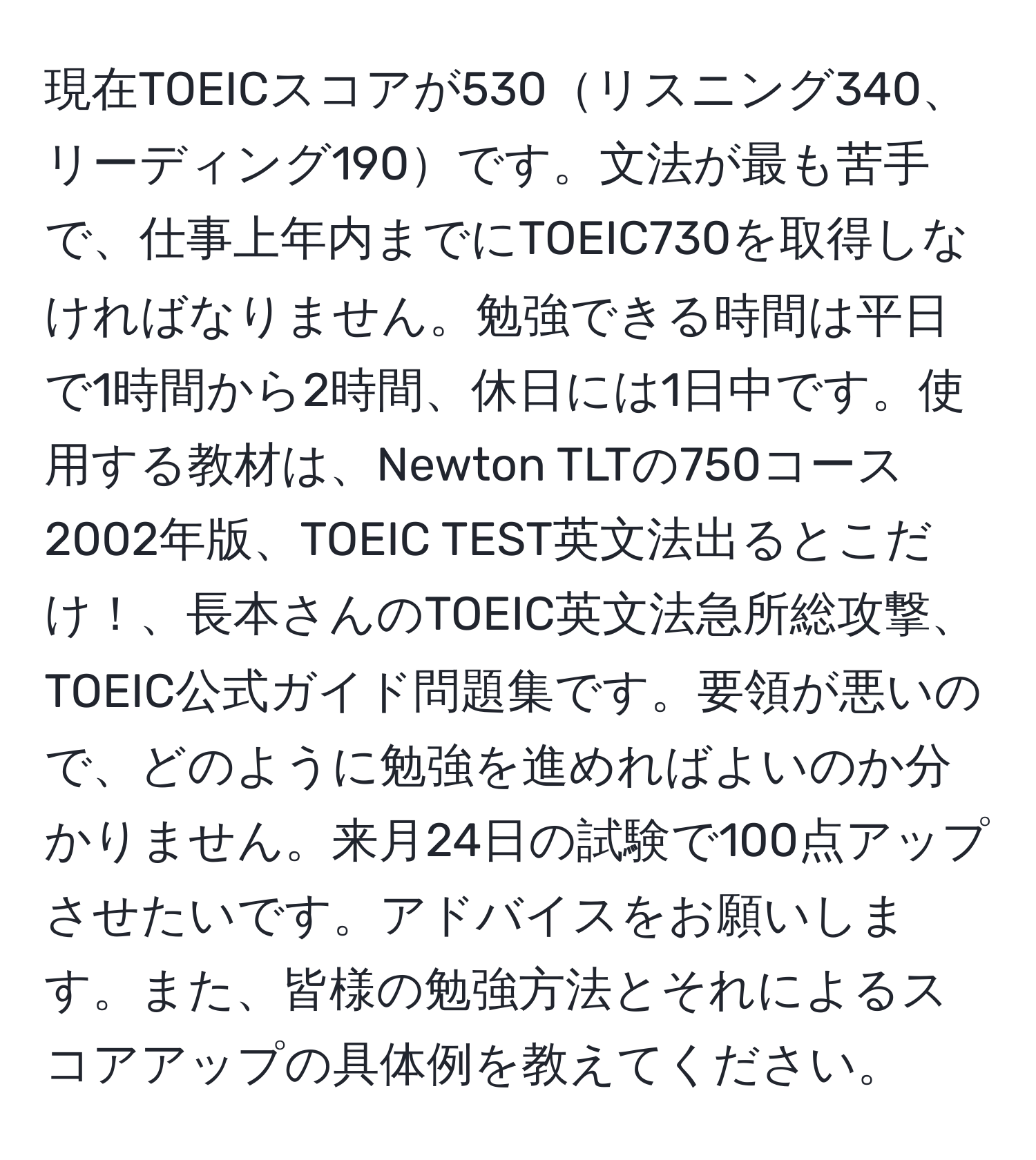 現在TOEICスコアが530リスニング340、リーディング190です。文法が最も苦手で、仕事上年内までにTOEIC730を取得しなければなりません。勉強できる時間は平日で1時間から2時間、休日には1日中です。使用する教材は、Newton TLTの750コース2002年版、TOEIC TEST英文法出るとこだけ！、長本さんのTOEIC英文法急所総攻撃、TOEIC公式ガイド問題集です。要領が悪いので、どのように勉強を進めればよいのか分かりません。来月24日の試験で100点アップさせたいです。アドバイスをお願いします。また、皆様の勉強方法とそれによるスコアアップの具体例を教えてください。