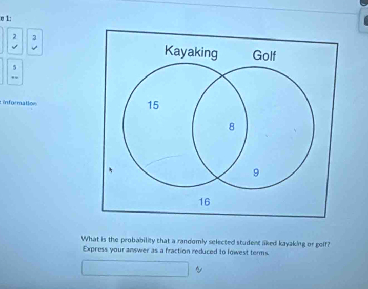 1: 
2 3 
√ 
5 
. 
Information 
What is the probability that a randomly selected student liked kayaking or golf? 
Express your answer as a fraction reduced to lowest terms.