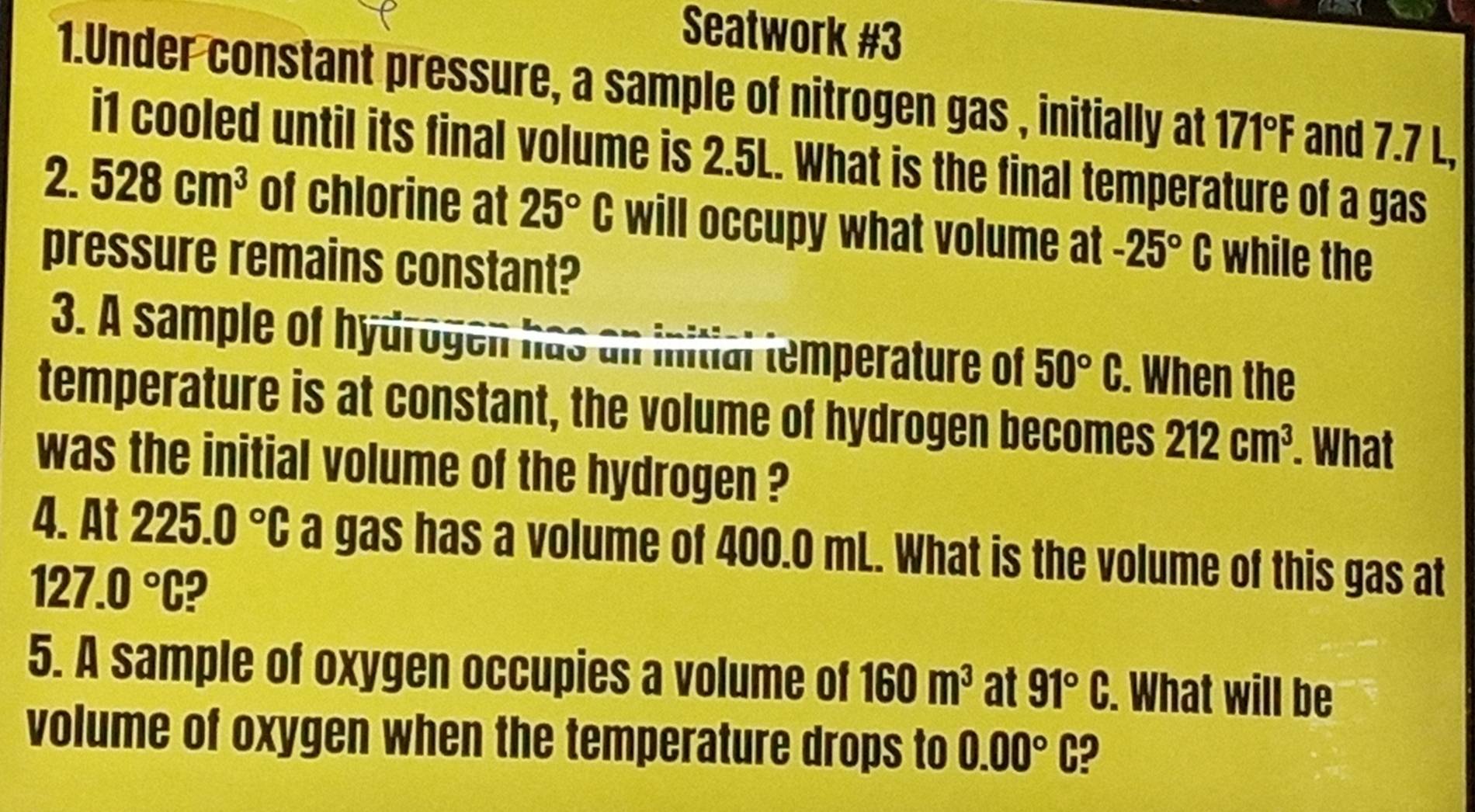 Seatwork #3 
1.Under constant pressure, a sample of nitrogen gas , initially at 171°F and 7.7 L, 
i1 cooled until its final volume is 2.5L. What is the final temperature of a gas 
2 528cm^3 of chlorine at 25°C will occupy what volume at -25°C while the 
pressure remains constant? 
3. A sample of hydrogen has an initial temperature of 50°C. When the 
temperature is at constant, the volume of hydrogen becomes 212cm^3. What 
was the initial volume of the hydrogen ? 
4. At 225.0°C a gas has a volume of 400.0 mL. What is the volume of this gas at
127.0°C 9 
5. A sample of oxygen occupies a volume of 160m^3 at 91°C. . What will be 
volume of oxygen when the temperature drops to 0.00°C