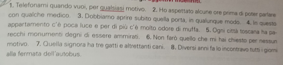 1, Telefonami quando vuoí, per gualsiasi motivo. 2. Ho aspettato alcune ore prima di poter parlare 
con qualche medico. 3. Dobbiamo aprire subito quella porta, in qualunque modo. 4. In questo 
appartamento c'è poca luce e per di più c'è molto odore di muffa. 5. Ogni città toscana ha pa- 
recchi monumenti degni di essere ammirati. 6. Non farò quello che mi hai chiesto per nessun 
motivo. 7. Quella signora ha tre gatti e altrettanti cani. 8. Diversi anni fa lo incontravo tutti i giorni 
alla fermata dell'autobus.