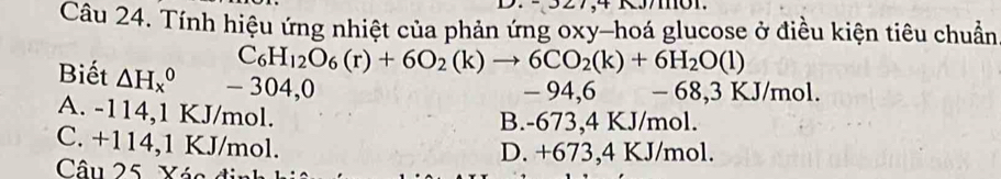 Tính hiệu ứng nhiệt của phản ứng oxy -hoá glucose ở điều kiện tiêu chuẩn
C_6H_12O_6(r)+6O_2(k)to 6CO_2(k)+6H_2O(l)
Biết △ H_x^0 - 304,0
- 94,6 - 68,3 KJ/m ol
A. -114,1 KJ/mol.
B. -673,4 KJ/mol.
C. +114,1 KJ/mol. D. +673,4 KJ/mol.
Câu 25. Xác đi