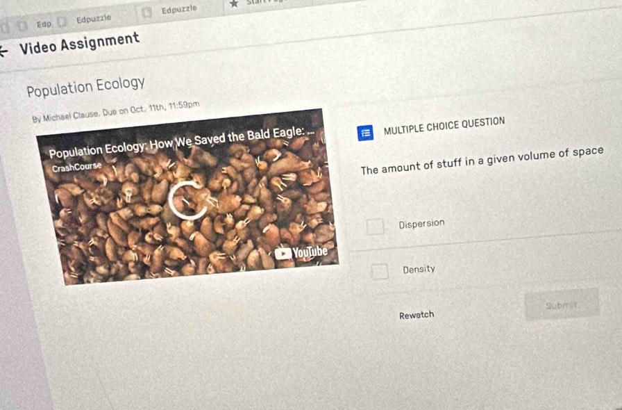 Edp Edpuzzle Edpuzzle
st
Video Assignment
Population Ecology
11:59 m
MULTIPLE CHOICE QUESTION
The amount of stuff in a given volume of space
Dispersion
Density
Rewatch Submit.