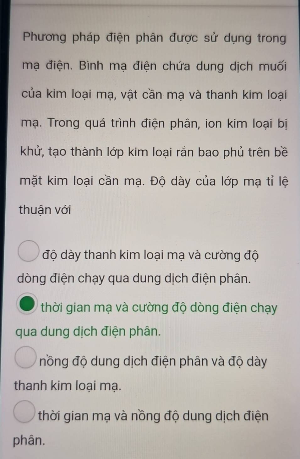 Phương pháp điện phân được sử dụng trong
mạ điện. Bình mạ điện chứa dung dịch muối
của kim loại mạ, vật cần mạ và thanh kim loại
mạ. Trong quá trình điện phân, ion kim loại bị
khử, tạo thành lớp kim loại rắn bao phủ trên bề
mặt kim loại cần mạ. Độ dày của lớp mạ tỉ lệ
thuận với
độ dày thanh kim loại mạ và cường độ
dòng điện chạy qua dung dịch điện phân.
thời gian mạ và cường độ dòng điện chạy
qua dung dịch điện phân.
nồng độ dung dịch điện phân và độ dày
thanh kim loại mạ.
thời gian mạ và nồng độ dung dịch điện
phân.