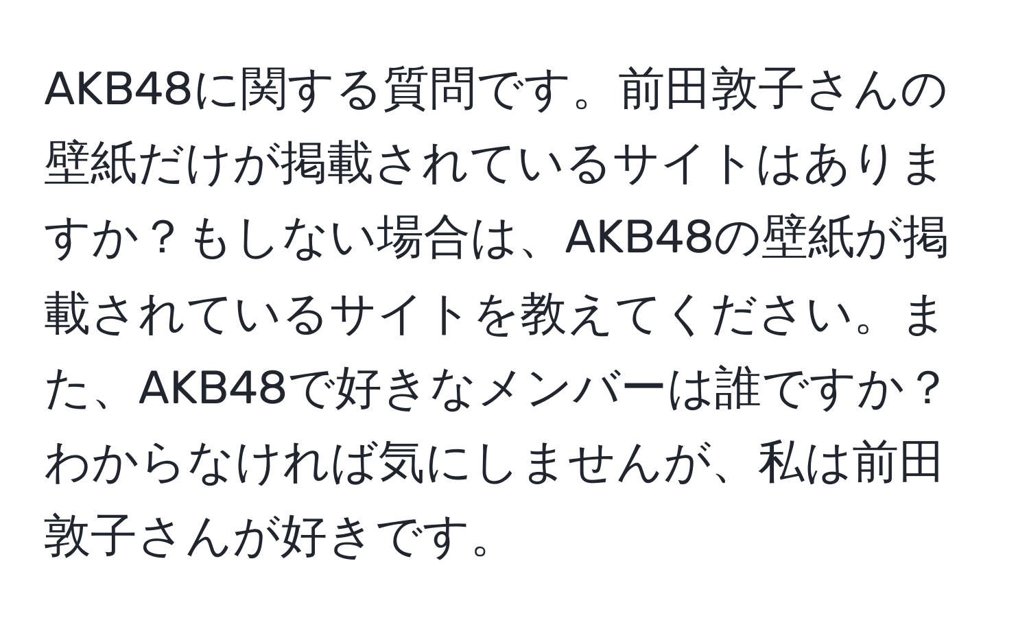 AKB48に関する質問です。前田敦子さんの壁紙だけが掲載されているサイトはありますか？もしない場合は、AKB48の壁紙が掲載されているサイトを教えてください。また、AKB48で好きなメンバーは誰ですか？わからなければ気にしませんが、私は前田敦子さんが好きです。