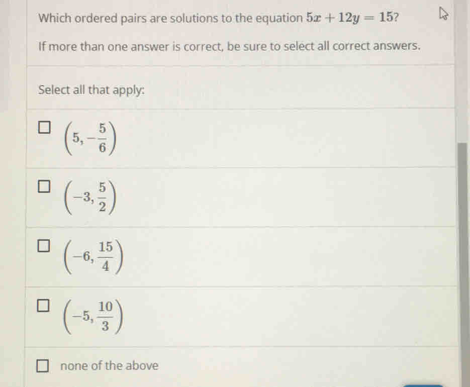 Which ordered pairs are solutions to the equation 5x+12y=15 ?
If more than one answer is correct, be sure to select all correct answers.
Select all that apply:
(5,- 5/6 )
(-3, 5/2 )
(-6, 15/4 )
(-5, 10/3 )
none of the above