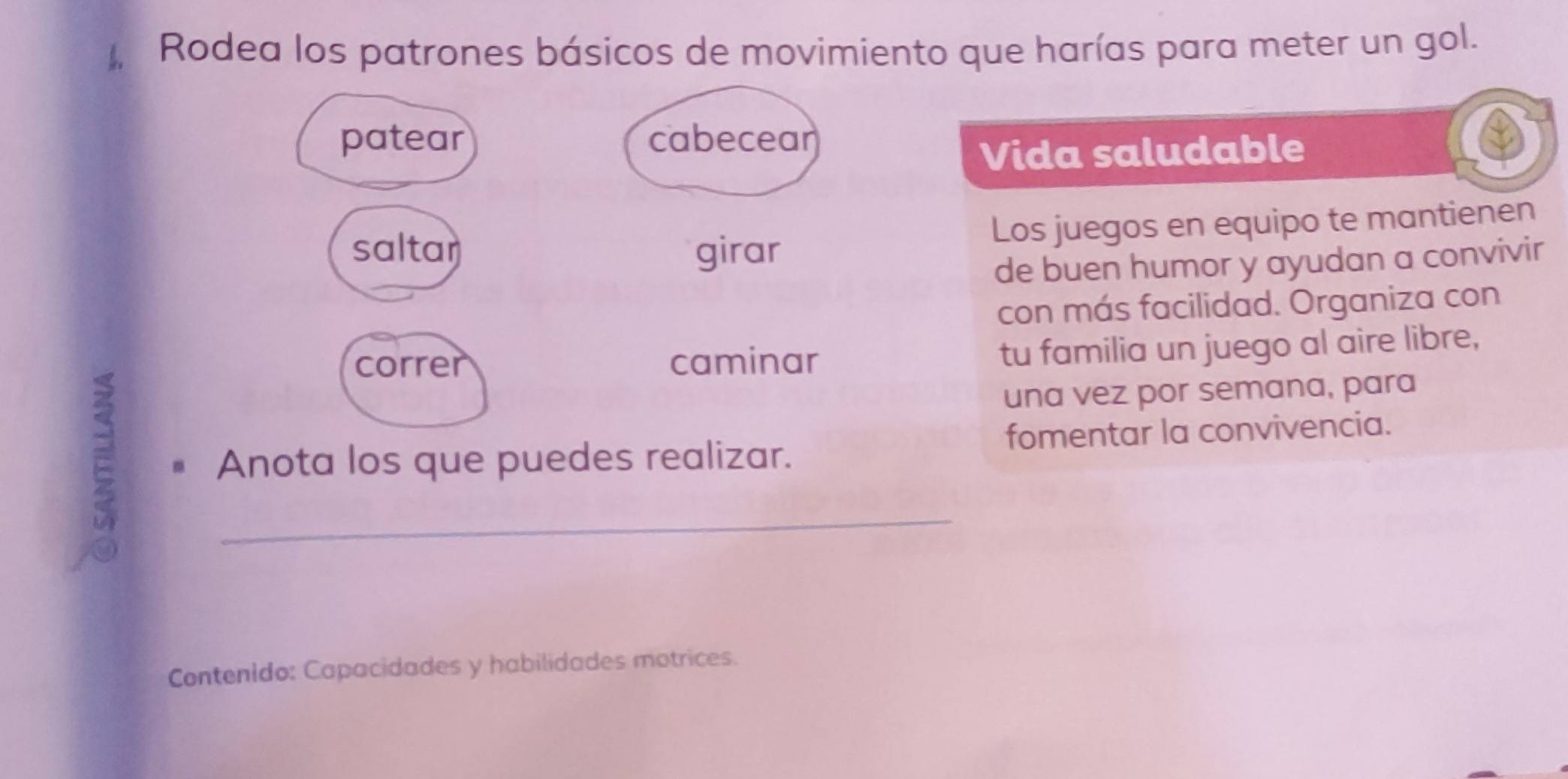 Rodea los patrones básicos de movimiento que harías para meter un gol. 
patear cabecear 
Vida saludable 
Los juegos en equipo te mantienen 
saltar girar 
de buen humor y ayudan a convivir 
con más facilidad. Organiza con 
correr caminar 
tu familia un juego al aire libre, 
una vez por semana, para 
Anota los que puedes realizar. fomentar la convivencia. 
_ 
Contenido: Capacidades y habilidades motrices.