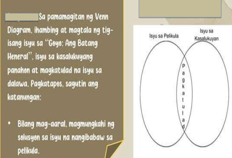 Sa pamamagitan ng Venn 
Diagram, ihambing at magtala ng tig- 
isang isyu sa 'Goyo: Ang Batang 
Heneral'', isyu sa kasalukuyang 
panahon at magkatulad na isyu sa 
dalawa. Pagkatapes, sagutin ang 
katanungan: 
Bilang mag-aaral. magmungkahi ng 
solusyon sa isyu na nangibabaw sa 
pelikula.