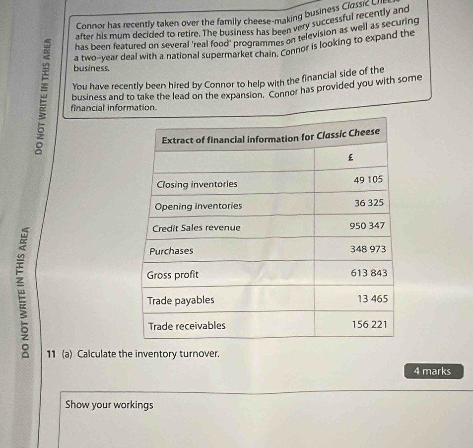 Connor has recently taken over the family cheese-making business Classic Cre 
after his mum decided to retire. The business has been very successful recently and 
has been featured on several 'real food' programmes on television as well as securing 
a two-year deal with a national supermarket chain. Connor is looking to expand the 
business. 
You have recently been hired by Connor to help with the financial side of the 
business and to take the lead on the expansion. Connor has provided you with some 
financial information. 
11 (a) Calculate the inventory turnover. 
4 marks 
Show your workings