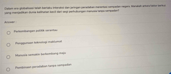 Dalam era globalisasi telah berlaku interaksi dan jaringan peradaban merentasi sempadan negara. Manakah antara faktor berikut
yang menjadikan dunia kelihatan kecil dari segi perhubungan manusia tanpa sempadan?
Answer :
Perkembangan politik serantau
Penggunaan teknologi maklumat
Manusia semakin berkembang maju
Pembinaan peradaban tanpa sempadan