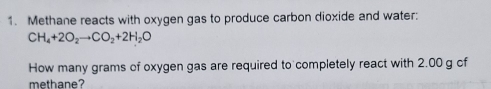 Methane reacts with oxygen gas to produce carbon dioxide and water:
CH_4+2O_2to CO_2+2H_2O
How many grams of oxygen gas are required to completely react with 2.00 g cf 
methane?