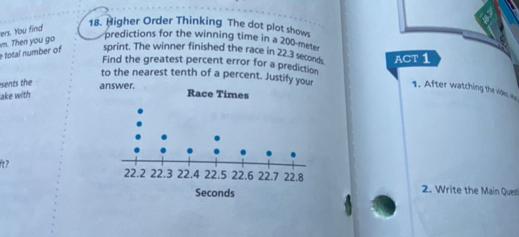 ers. You find 
18. Higher Order Thinking The dot plot shows 
m. Then you go 
predictions for the winning time in a 200-meter
total number of sprint. The winner finished the race in 22,3 seconds. 
ACT 1 
Find the greatest percent error for a prediction 
to the nearest tenth of a percent. Justify your 
sents the 
answer. 
1. After watching the vides, whe 
ake with 
ft? 
2. Write the Main Quest