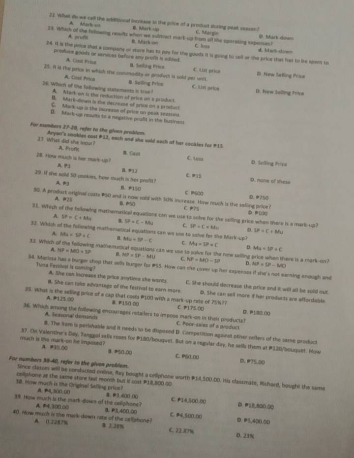 What do we call the additional increase in the price of a product during peak season?
A. Mark-on B. Mark -up C. Margie D. Mark dowm
28. Which of the following results when we subtract mark-up from all the operating expenses?
A. prafit B. Mark-on C. lisss d Mark-dosr
24. It is the price that a company or store has to pay for the goods it is going to sell or the price that has to be spent to
A. Cost Price
produce goods or services before any profit is added. B. Selling Price C. List price D. New Salling Price
25. It is the price in which the commadity or product is sold per unit.
A. Cost Price 8. Selling Price C. List price D. New Selling Prica
26. Which of the following statements is true!
A. Mark-on is the reduction of price on a product.
B. Mark-down is the decrease of price on a product
C. Mark-up is the increase of price on peak seasons.
D. Mark-up results to a negative profit in the business
For numbers 27-29, refer to the given problem.
Aryan's cookies cost P12, each and she sold each of her cookies for P15
27 What did she incur?
A. Profit B. Cust C. Loas D. Selling Prics
28. How much is her mark-up?
A. P3 B. 912 C. P15 D. nune of these
29. If she sold 50 cookies, how much is her profit?
A 93 B. P150 C P600 D.P750
30. A product original costs P50 and is now sold with 50% increase. How much is the selling price?
A. P25 B. PS0 C 975 D 100
31. Which of the following mathematical equations can we use to solve for the selling price when there is a mark-up?
A. SP=C+Mu n SP=C-Mu C. SP=C* Mu D. SP=C+Mu
32. Which of the following mathematical equations can we use to solve for the Mark-up?
A. Mu=SP+C MUU=9-5P-C C. Mu=5P* C D. Mu=SP+C
33. Which g mathematical equations can we use to solve for the new selling price when there is a mark-on?
A. NP=MO+SP B. NP=SP-MU C. NP=MO-5P D. NP=SP-MO
Tuna Festiral ls comling?
34. Marissa has a burger shop that sells burger for PSS. How can the cover up her expenses if she's not earning enough and
A. She can increase the price anytime she wants C. She should decrease the price and it will all be sold out
B. She can take advantage of the festival to earn more D. She can sell more if her products are affordable
35. What is the selling price of a cap that costs P100 with a mark-up rate of 75%??
A. @125.00 B P150 00 C. P175.00 D. P180.00
36. Which among the following encourages retailers to impose mark-on in their producta?
A. Seasonal demands C. Poor-sales of a product
B. The item is perishable and it needs to be disposed D. Competition against other sellers of the same product
37. Oin Valentine's Day, Tanggol selis roses for P180/bouquet. But on a regular day, he sells them at P120/bouquet. How
much is the mark-on he imposed?
A. P35,00 D.50.00 C. P60.00 D. P75.00
For numbers 38-40, refer to the given problem.
Since classes will be conducted online, Rey bought a cellphone worth #14,500.00. His classmate, Richard, bought the same
celiphone at the same store last month but it cost P18,800,00
38. How much is the Original Selling price?
A. P4,300.00 B、 3,400.00 C. P14,500.00 D. P18,800.00
39. How much is the mark-down of the callphone?
A P4.300.00 B. P3,400.00 C. P4,500,00 D. 95,400,00
A. 0.2287%
40. How much is the mark-down rate of the cellphone? B 2.28% C. 22.87% D. 23%
