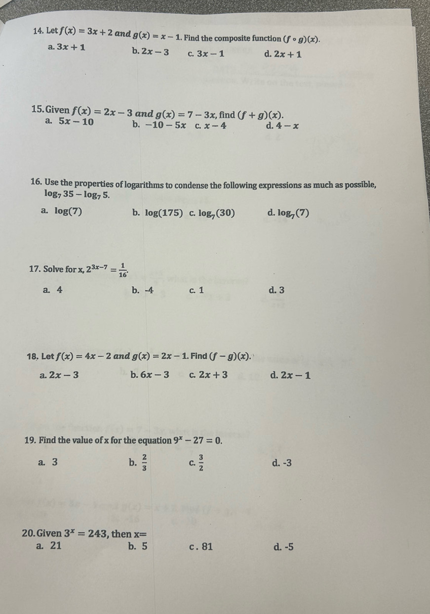 Let f(x)=3x+2 and g(x)=x-1. Find the composite function (fcirc g)(x).
a. 3x+1 b. 2x-3 C. 3x-1 d. 2x+1
15. Given f(x)=2x-3 and g(x)=7-3x , find (f+g)(x).
a. 5x-10 b. -10-5x C. x-4 d. 4-x
16. Use the properties of logarithms to condense the following expressions as much as possible,
log _735-log _75.
a. log (7) b. log (175) C. log _7(30) d. log _7(7)
17. Solve for x, 2^(3x-7)= 1/16 . 
a. 4 b. -4 c. 1 d. 3
18. Let f(x)=4x-2 and g(x)=2x-1. Find (f-g)(x).
a. 2x-3 b. 6x-3 C. 2x+3 d. 2x-1
19. Find the value of x for the equation 9^x-27=0.
a. 3 b.  2/3  C.  3/2  d. -3
20.Given 3^x=243 , then x=
a. 21 b. 5 c . 81 d. -5