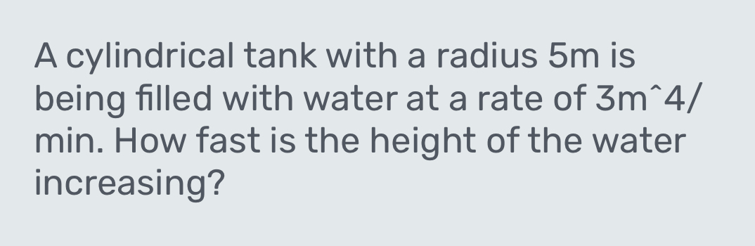 A cylindrical tank with a radius 5m is 
being filled with water at a rate of 3m^(wedge)4/
min. How fast is the height of the water 
increasing?