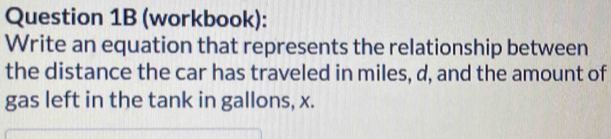 (workbook): 
Write an equation that represents the relationship between 
the distance the car has traveled in miles, d, and the amount of 
gas left in the tank in gallons, x.